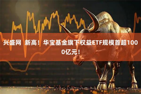 兴盛网  新高！华宝基金旗下权益ETF规模首超1000亿元！