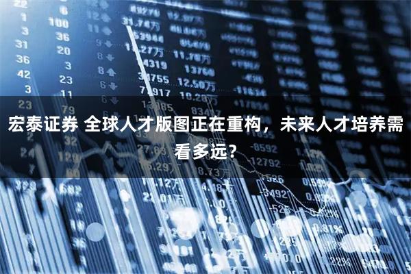 宏泰证券 全球人才版图正在重构,未来人才培养需看多远?