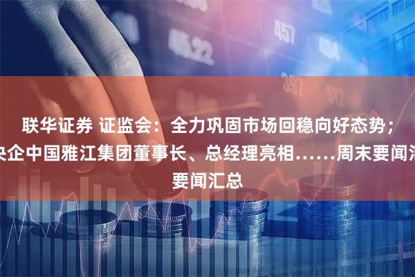 联华证券 证监会：全力巩固市场回稳向好态势；新央企中国雅江集团董事长、总经理亮相……周末要闻汇总