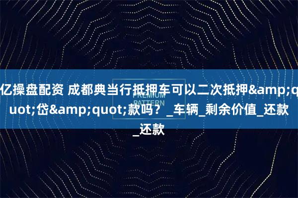 亿操盘配资 成都典当行抵押车可以二次抵押&quot;岱&quot;款吗？_车辆_剩余价值_还款