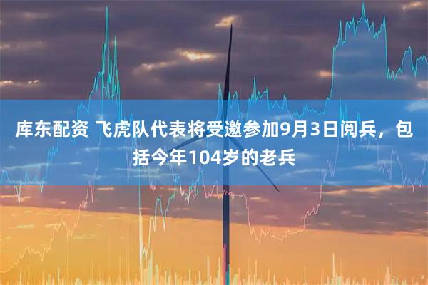 库东配资 飞虎队代表将受邀参加9月3日阅兵，包括今年104岁的老兵