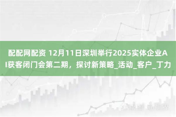 配配网配资 12月11日深圳举行2025实体企业AI获客闭门会第二期，探讨新策略_活动_客户_丁力