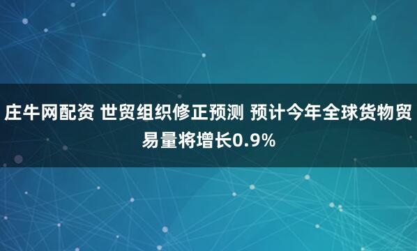 庄牛网配资 世贸组织修正预测 预计今年全球货物贸易量将增长0.9%