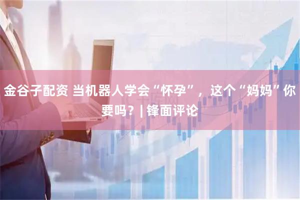 金谷子配资 当机器人学会“怀孕”，这个“妈妈”你要吗？| 锋面评论