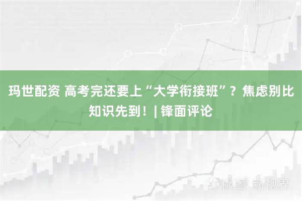 玛世配资 高考完还要上“大学衔接班”？焦虑别比知识先到！| 锋面评论