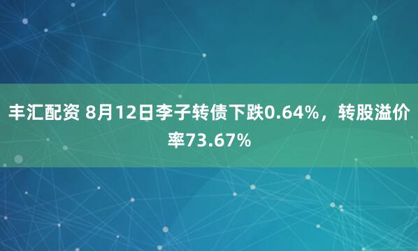 丰汇配资 8月12日李子转债下跌0.64%，转股溢价率73.67%
