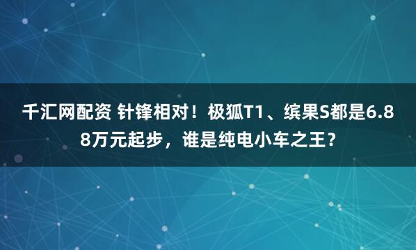 千汇网配资 针锋相对!极狐T1、缤果S都是6.88万元起步,谁是纯电小车之王?