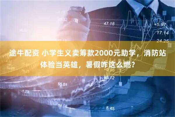 途牛配资 小学生义卖筹款2000元助学，消防站体验当英雄，暑假咋这么燃？