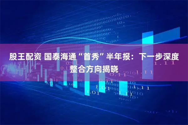 股王配资 国泰海通“首秀”半年报：下一步深度整合方向揭晓