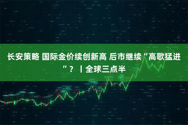 长安策略 国际金价续创新高 后市继续“高歌猛进”？丨全球三点半