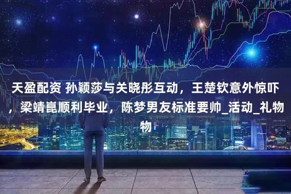 天盈配资 孙颖莎与关晓彤互动,王楚钦意外惊吓,梁靖崑顺利毕业,陈梦男友标准要帅_活动_礼物