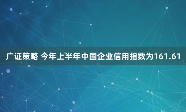 广证策略 今年上半年中国企业信用指数为161.61